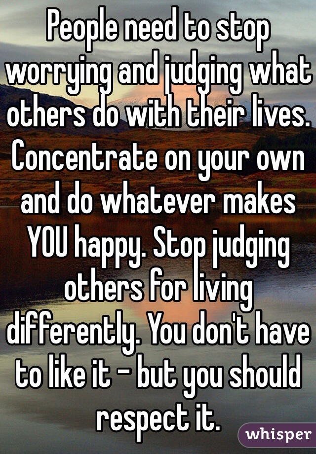 People need to stop worrying and judging what others do with their lives. Concentrate on your own and do whatever makes YOU happy. Stop judging others for living differently. You don't have to like it - but you should respect it. 