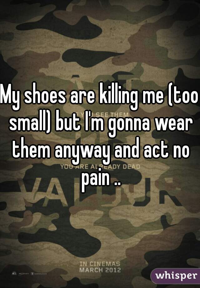 My shoes are killing me (too small) but I'm gonna wear them anyway and act no pain ..