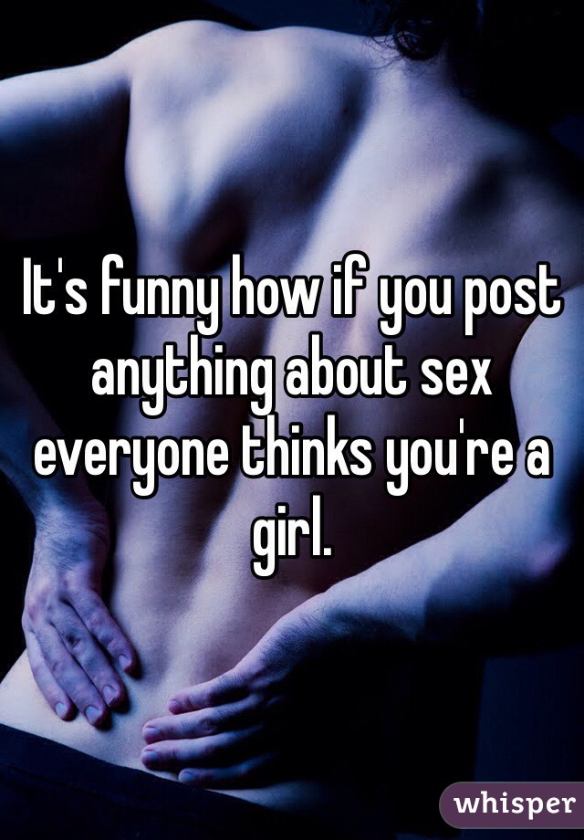 It's funny how if you post anything about sex everyone thinks you're a girl.