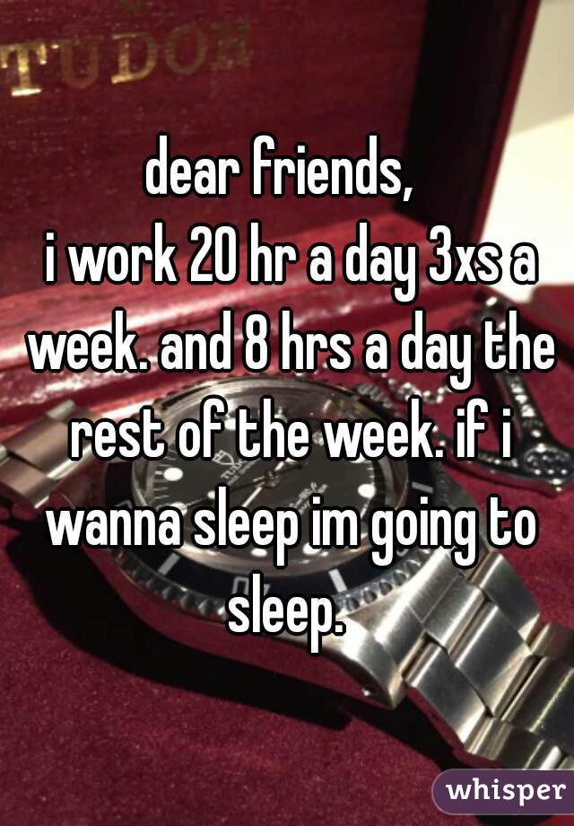 dear friends, 
 i work 20 hr a day 3xs a week. and 8 hrs a day the rest of the week. if i wanna sleep im going to sleep. 