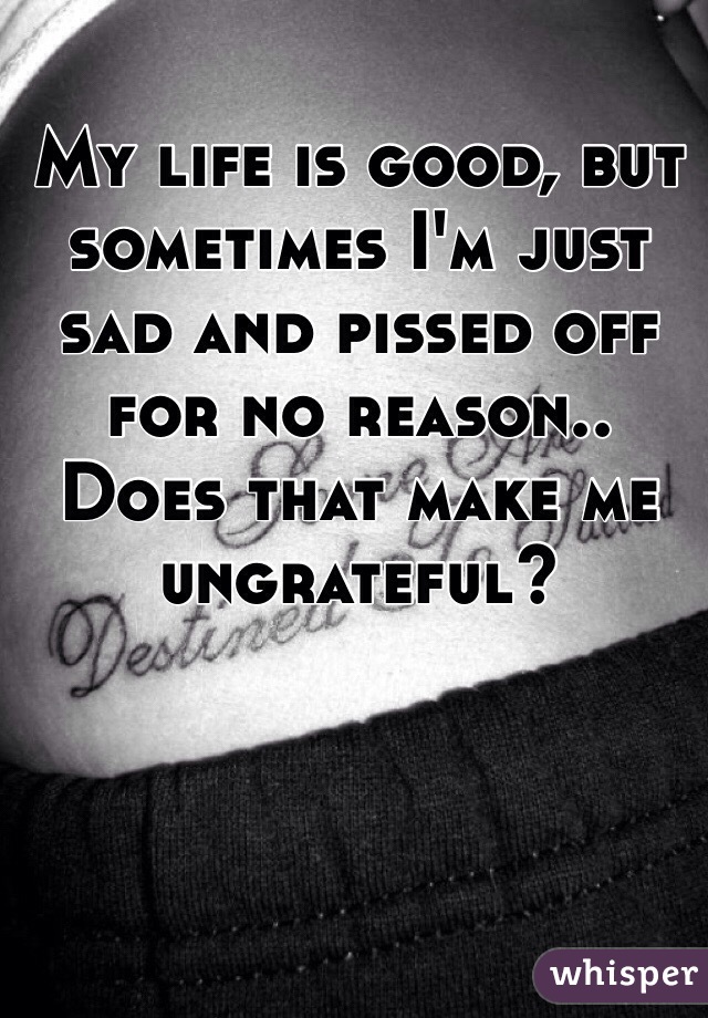 My life is good, but sometimes I'm just sad and pissed off for no reason.. Does that make me ungrateful?