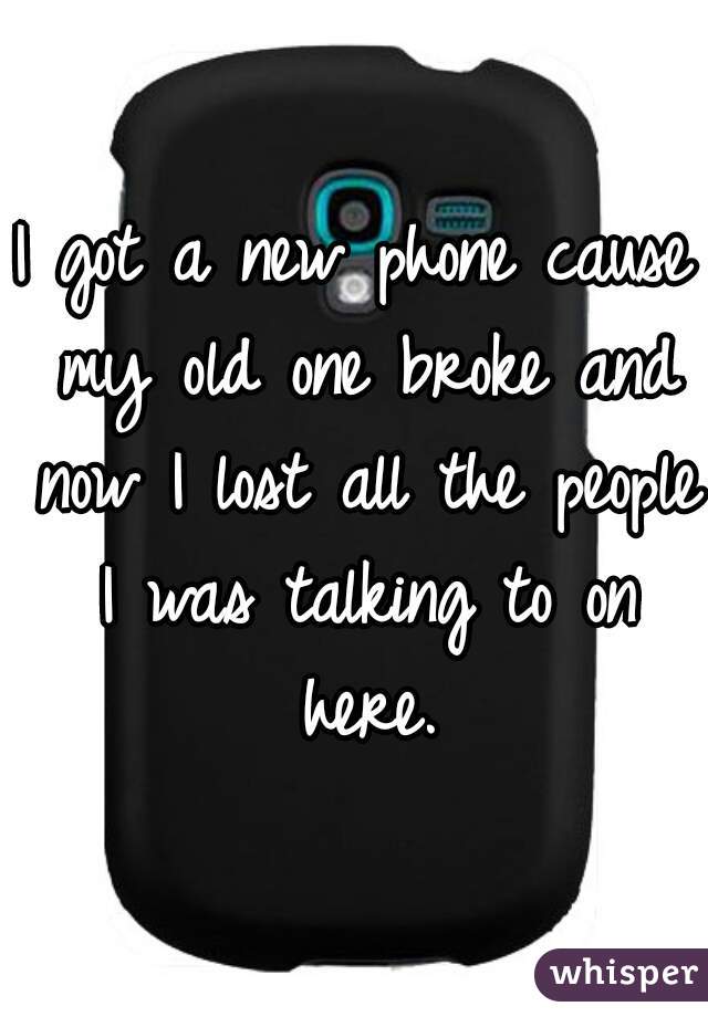 I got a new phone cause my old one broke and now I lost all the people I was talking to on here.