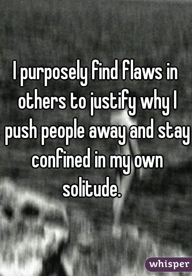 I purposely find flaws in others to justify why I push people away and stay confined in my own solitude.   