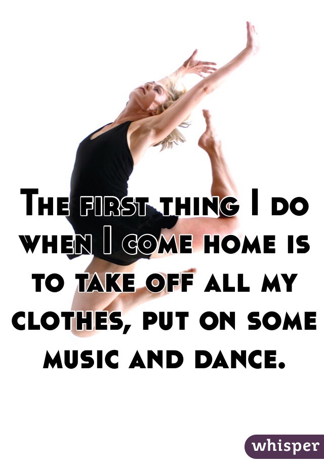 The first thing I do when I come home is to take off all my clothes, put on some music and dance. 