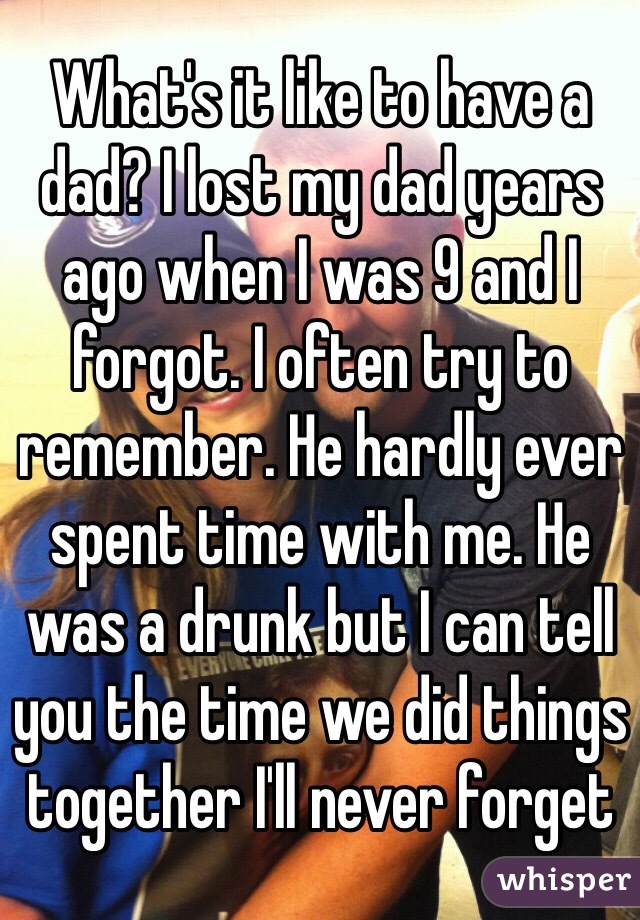 What's it like to have a dad? I lost my dad years ago when I was 9 and I forgot. I often try to remember. He hardly ever spent time with me. He was a drunk but I can tell you the time we did things together I'll never forget