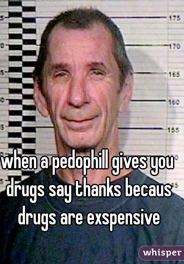 when a pedophill gives you drugs say thanks becaus drugs are exspensive