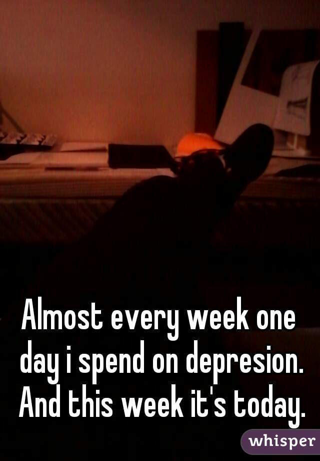 Almost every week one day i spend on depresion. And this week it's today.
