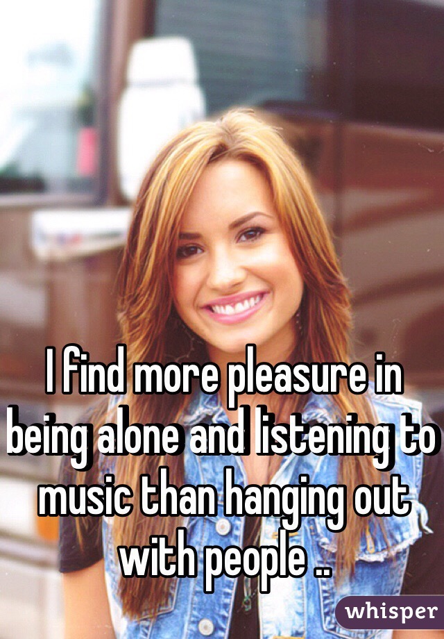 I find more pleasure in being alone and listening to music than hanging out with people ..