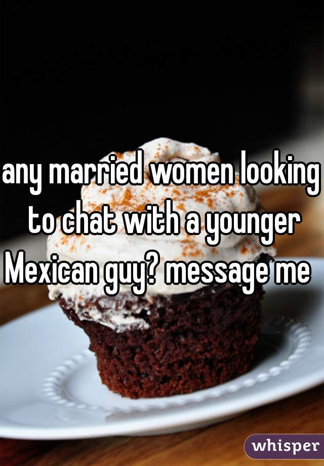 any married women looking to chat with a younger Mexican guy? message me  