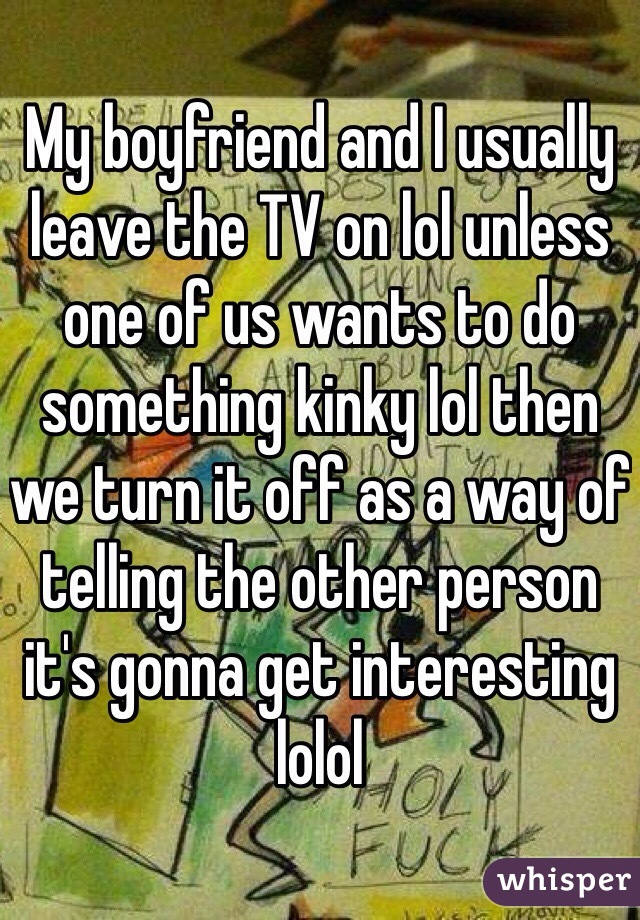 My boyfriend and I usually leave the TV on lol unless one of us wants to do something kinky lol then we turn it off as a way of telling the other person it's gonna get interesting lolol