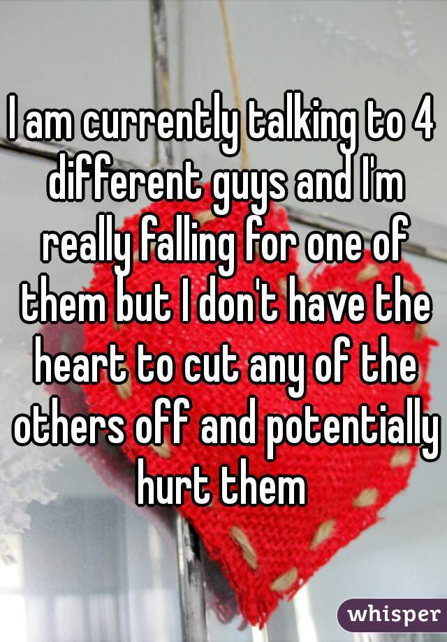 I am currently talking to 4 different guys and I'm really falling for one of them but I don't have the heart to cut any of the others off and potentially hurt them 