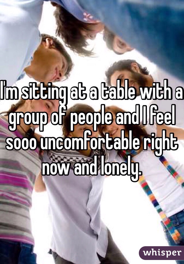 I'm sitting at a table with a group of people and I feel sooo uncomfortable right now and lonely. 