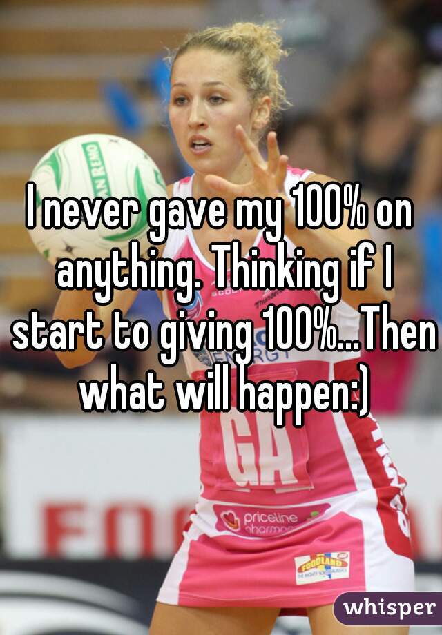 I never gave my 100% on anything. Thinking if I start to giving 100%...Then what will happen:)