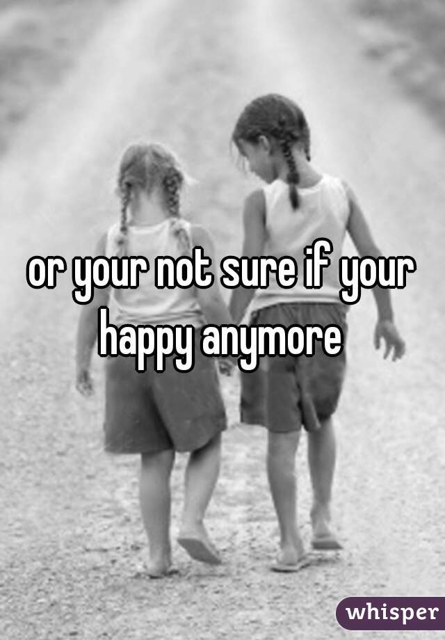 or your not sure if your happy anymore 