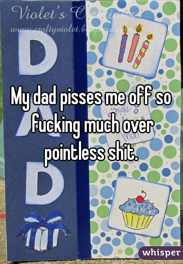My dad pisses me off so fucking much over pointless shit. 