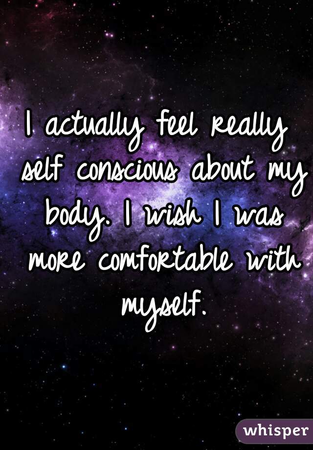 I actually feel really self conscious about my body. I wish I was more comfortable with myself.
