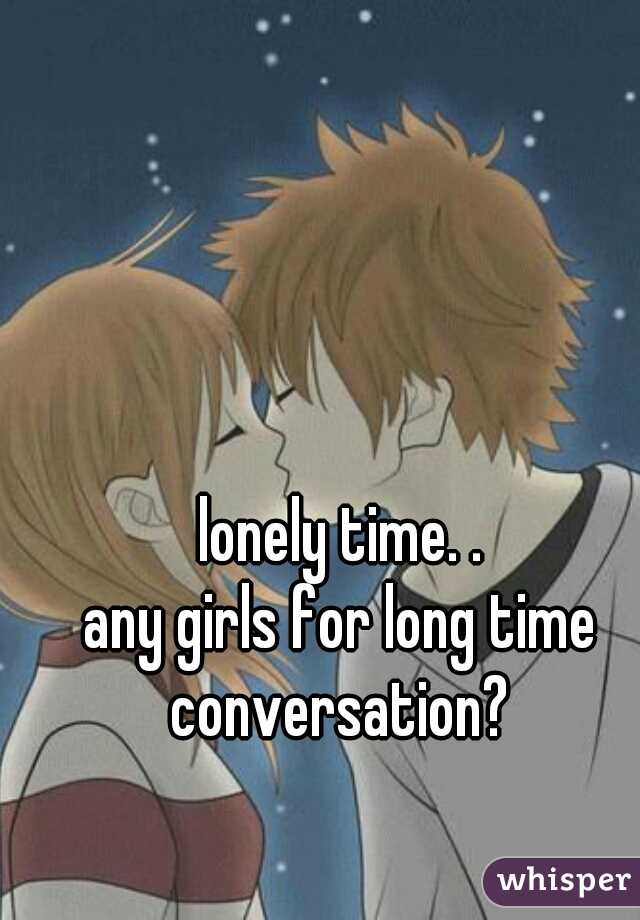 lonely time. .
any girls for long time conversation? 
