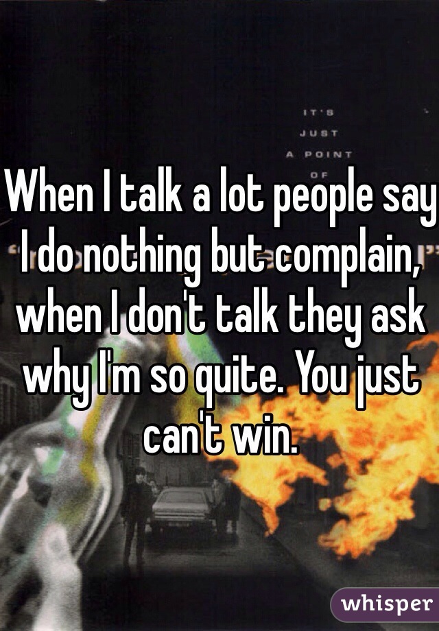 When I talk a lot people say I do nothing but complain, when I don't talk they ask why I'm so quite. You just can't win.