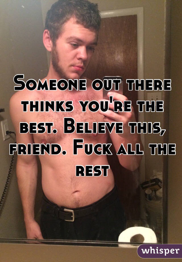 Someone out there thinks you're the best. Believe this, friend. Fuck all the rest