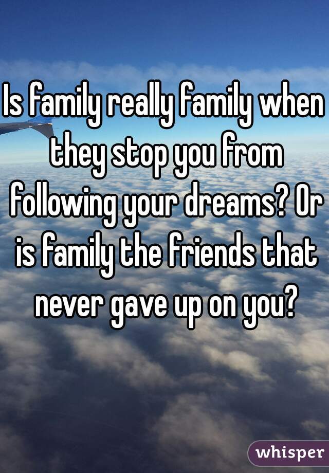 Is family really family when they stop you from following your dreams? Or is family the friends that never gave up on you?