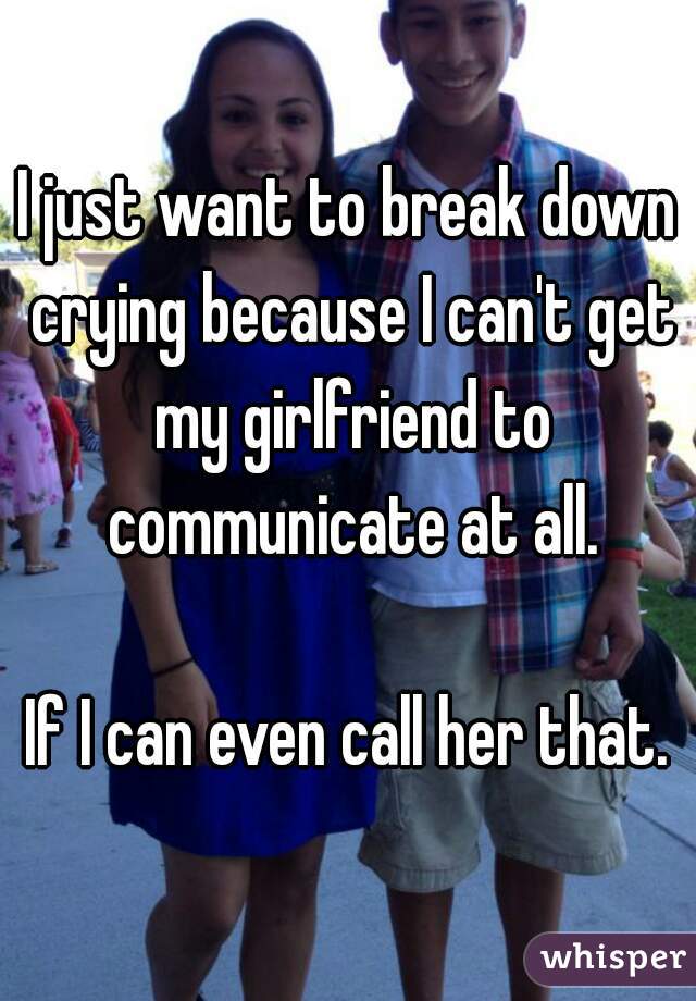 I just want to break down crying because I can't get my girlfriend to communicate at all.

If I can even call her that.