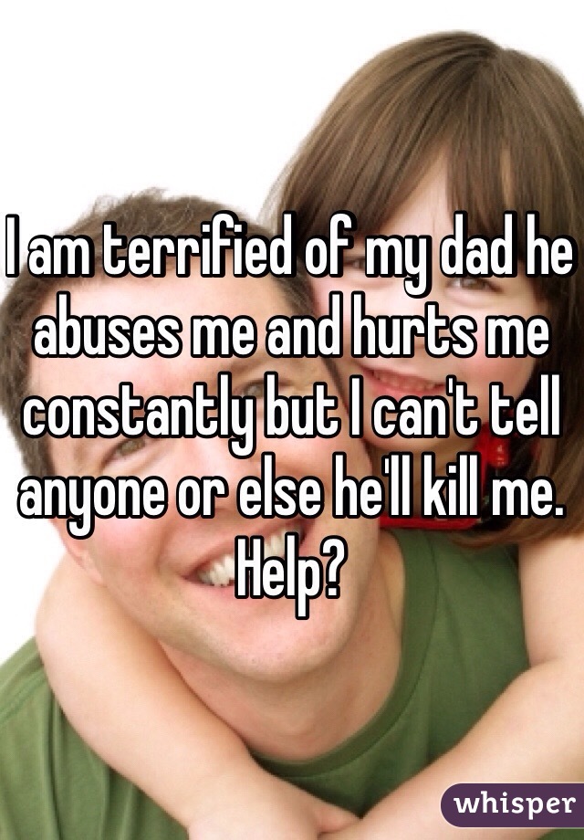 I am terrified of my dad he abuses me and hurts me constantly but I can't tell anyone or else he'll kill me. Help?