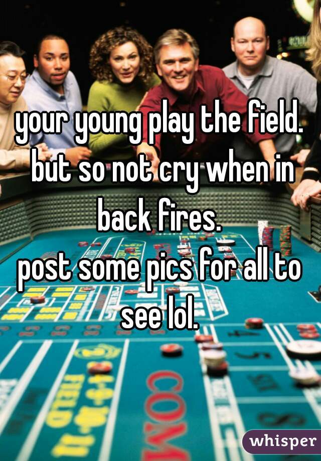 your young play the field. but so not cry when in back fires. 
post some pics for all to see lol. 