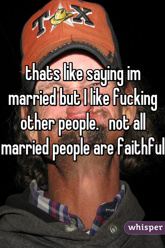 thats like saying im married but I like fucking other people.   not all married people are faithful 