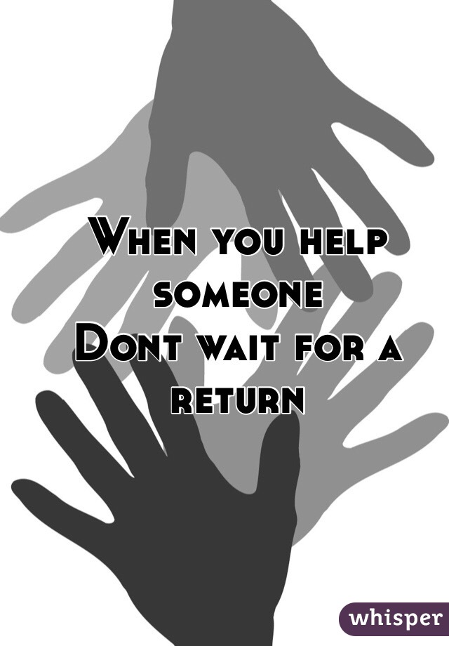When you help someone
Dont wait for a return  