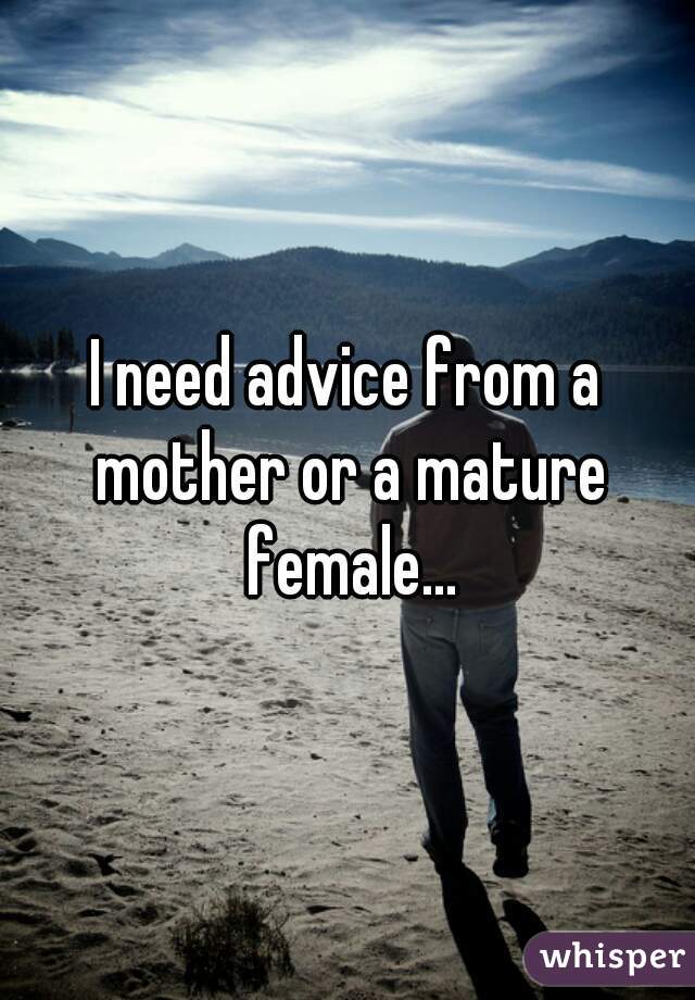 I need advice from a mother or a mature female...