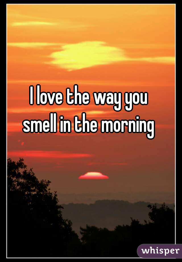 I love the way you
smell in the morning