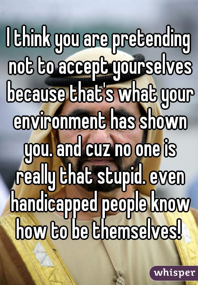 I think you are pretending not to accept yourselves because that's what your environment has shown you. and cuz no one is really that stupid. even handicapped people know how to be themselves! 