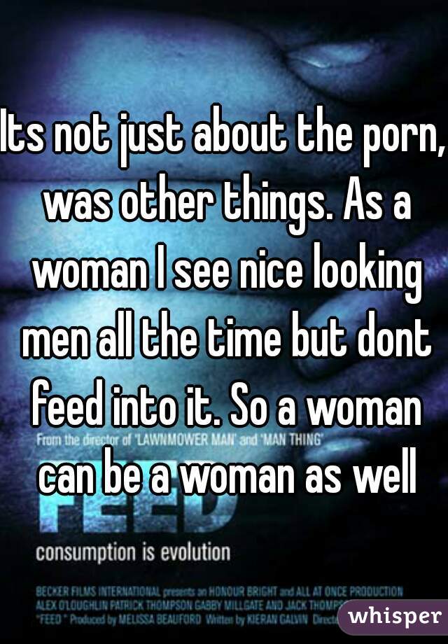 Its not just about the porn, was other things. As a woman I see nice looking men all the time but dont feed into it. So a woman can be a woman as well