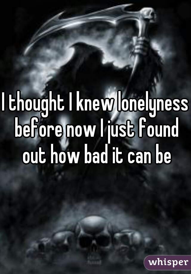 I thought I knew lonelyness before now I just found out how bad it can be