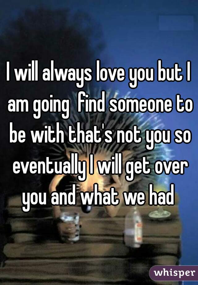 I will always love you but I am going  find someone to be with that's not you so eventually I will get over you and what we had 