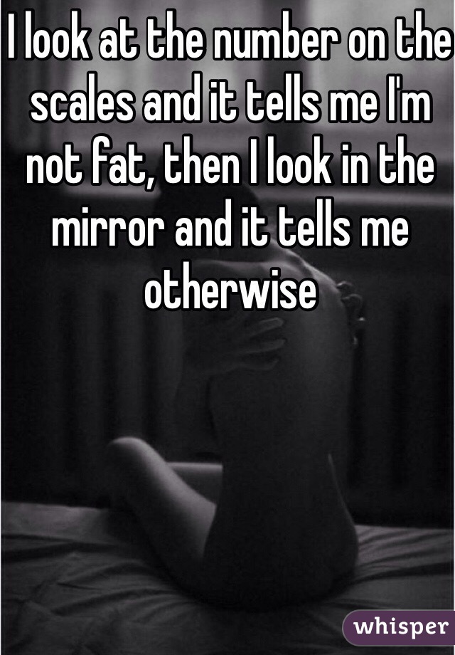 I look at the number on the scales and it tells me I'm not fat, then I look in the mirror and it tells me otherwise