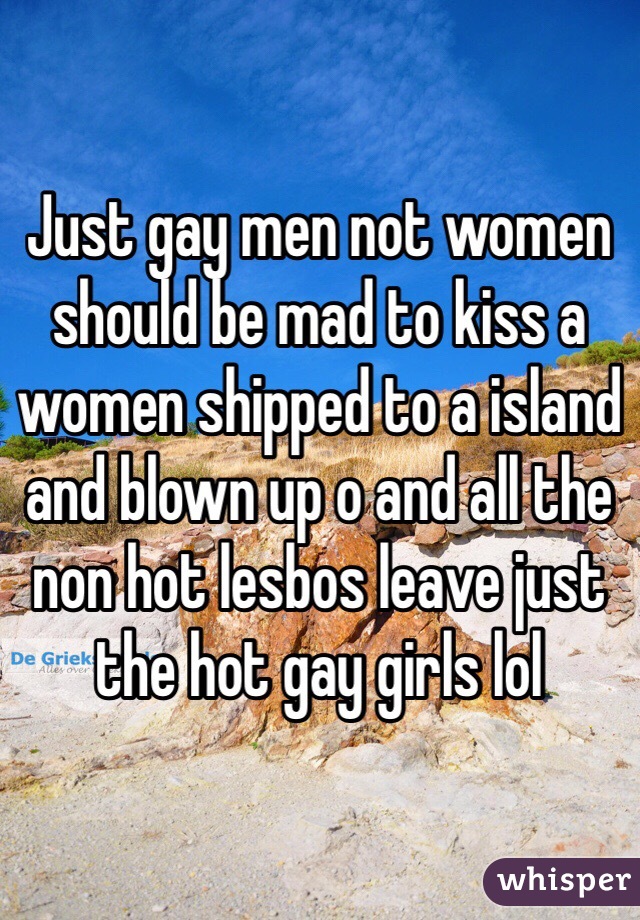 Just gay men not women should be mad to kiss a women shipped to a island and blown up o and all the non hot lesbos leave just the hot gay girls lol 