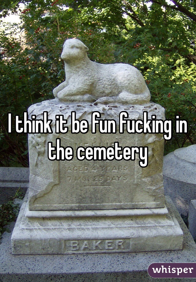 I think it be fun fucking in the cemetery 