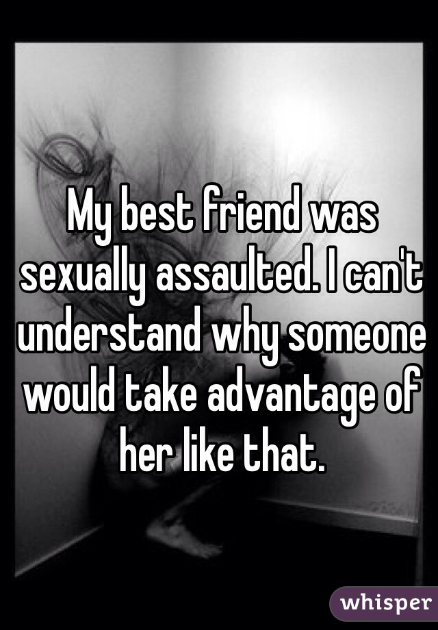My best friend was sexually assaulted. I can't understand why someone would take advantage of her like that. 
