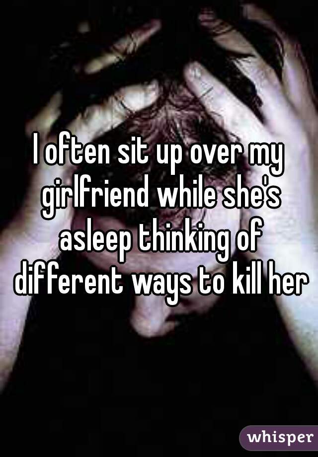 I often sit up over my girlfriend while she's asleep thinking of different ways to kill her