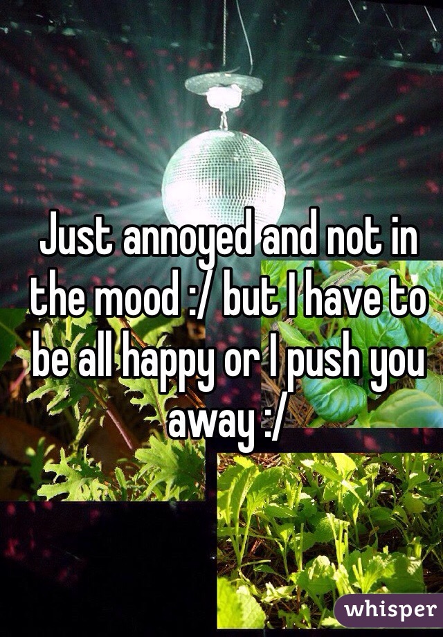 Just annoyed and not in the mood :/ but I have to be all happy or I push you away :/