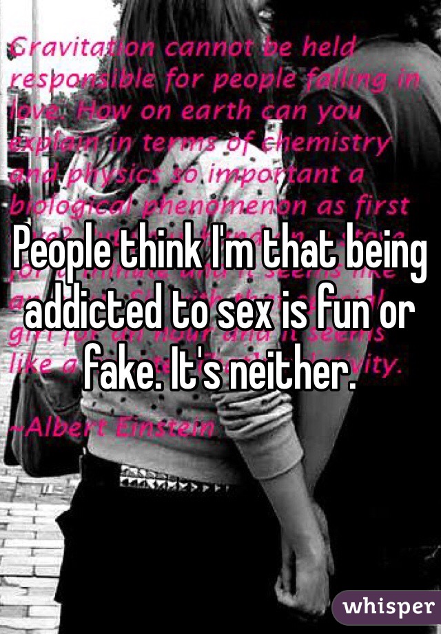 People think I'm that being addicted to sex is fun or fake. It's neither. 