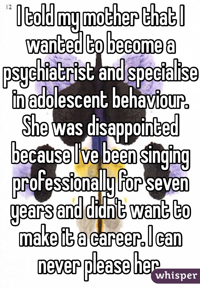 I told my mother that I wanted to become a psychiatrist and specialise in adolescent behaviour. She was disappointed because I've been singing professionally for seven years and didn't want to make it a career. I can never please her. 