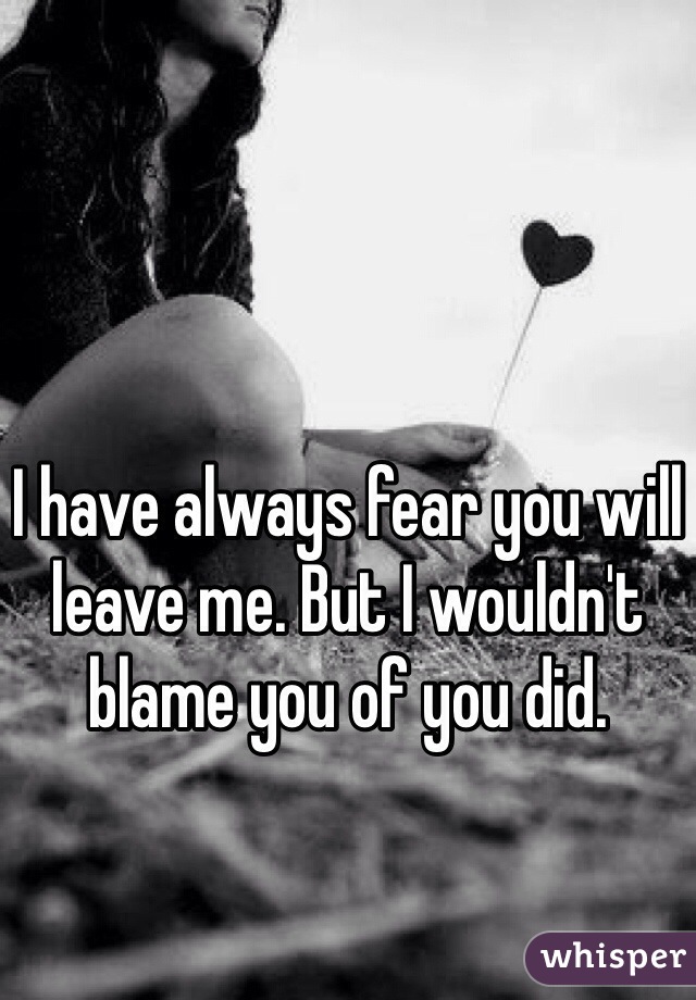 I have always fear you will leave me. But I wouldn't blame you of you did. 