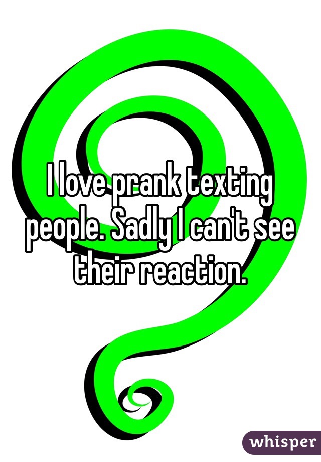 I love prank texting people. Sadly I can't see their reaction. 