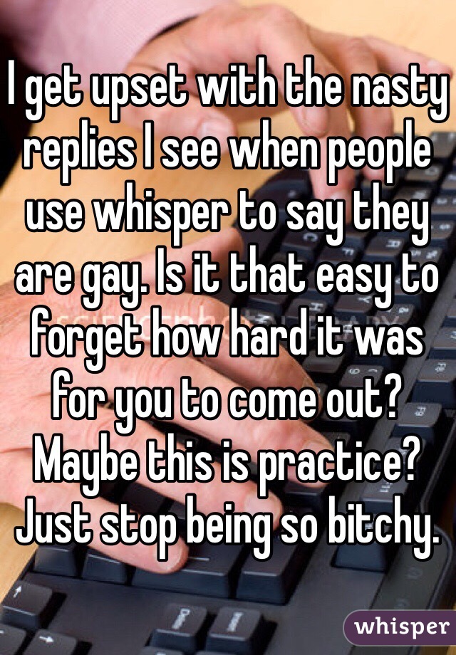 I get upset with the nasty replies I see when people use whisper to say they are gay. Is it that easy to forget how hard it was for you to come out? Maybe this is practice? Just stop being so bitchy. 
