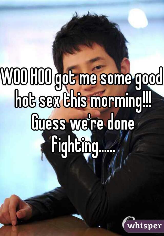 WOO HOO got me some good hot sex this morming!!! Guess we're done fighting......