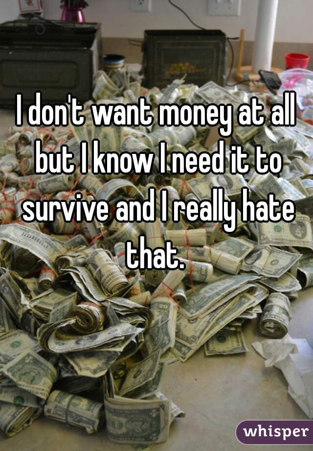 I don't want money at all but I know I need it to survive and I really hate that. 