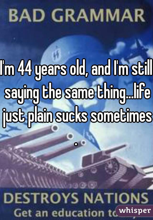 I'm 44 years old, and I'm still saying the same thing...life just plain sucks sometimes.