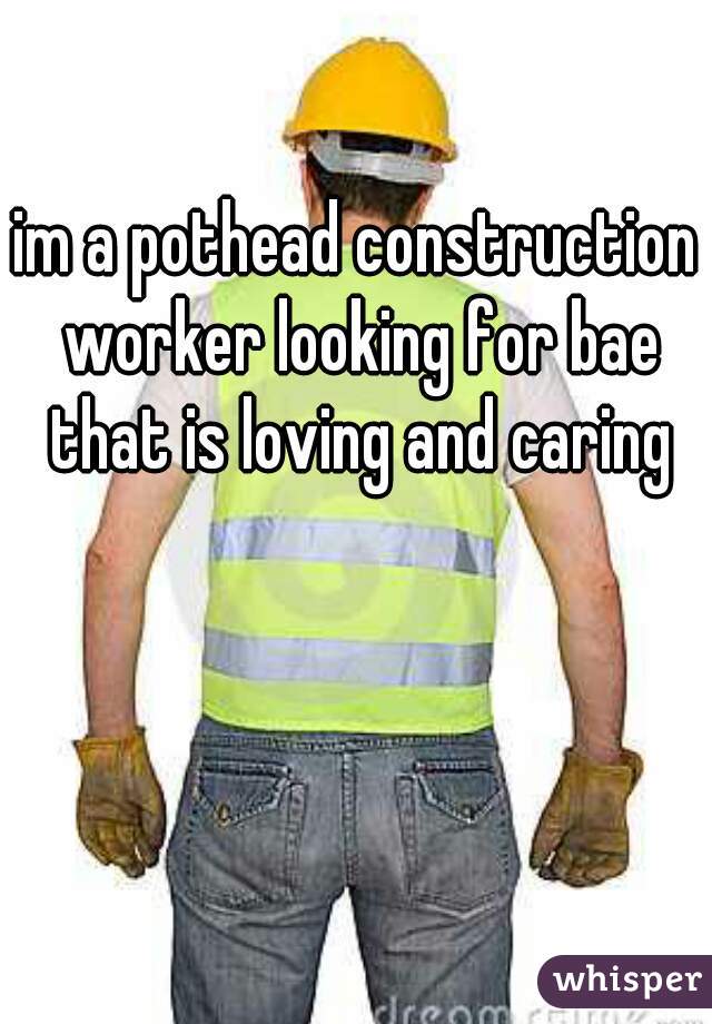 im a pothead construction worker looking for bae that is loving and caring